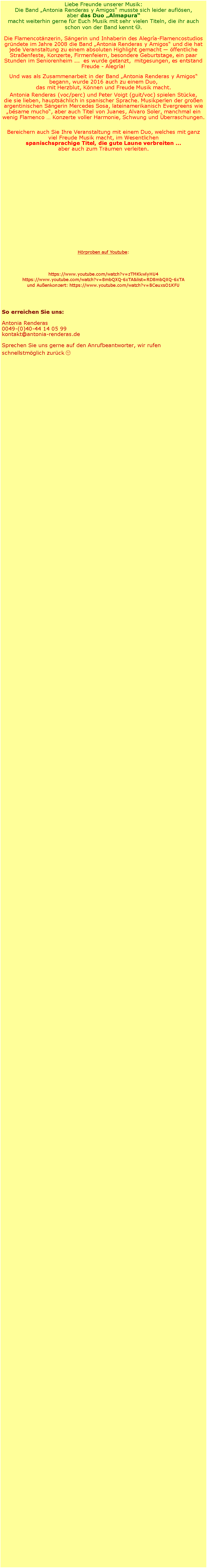 Textfeld: Liebe Freunde unserer Musik:Die Band �Antonia Renderas y Amigos� musste sich leider aufl�sen, aber das Duo �Almapura�macht weiterhin gerne f�r Euch Musik mit sehr vielen Titeln, die ihr auch schon von der Band kennt J.Die Flamencot�nzerin, S�ngerin und Inhaberin des Alegr�a-Flamencostudios gr�ndete im Jahre 2008 die Band �Antonia Renderas y Amigos� und die hat jede Veranstaltung zu einem absoluten Highlight gemacht � �ffentliche Stra�enfeste, Konzerte, Firmenfeiern, besondere Geburtstage, ein paar Stunden im Seniorenheim ...  es wurde getanzt,  mitgesungen, es entstand Freude - Alegr�a! Und was als Zusammenarbeit in der Band �Antonia Renderas y Amigos� begann, wurde 2016 auch zu einem Duo,                                                              das mit Herzblut, K�nnen und Freude Musik macht. Antonia Renderas (voc/perc) und Peter Voigt (guit/voc) spielen St�cke,     die sie lieben, haupts�chlich in spanischer Sprache. Musikperlen der gro�en argentinischen S�ngerin Mercedes Sosa, lateinamerikanisch Evergreens wie �b�same mucho�, aber auch Titel von Juanes, Alvaro Soler, manchmal ein wenig Flamenco � Konzerte voller Harmonie, Schwung und �berraschungen.Bereichern auch Sie Ihre Veranstaltung mit einem Duo, welches mit ganz viel Freude Musik macht, im Wesentlichen spanischsprachige Titel, die gute Laune verbreiten � aber auch zum Tr�umen verleiten.                         H�rproben auf Youtube: https://www.youtube.com/watch?v=zTMKkwlyHU4 https://www.youtube.com/watch?v=8mbQXQ-6xTA&list=RD8mbQXQ-6xTA                       und Au�enkonzert: https://www.youtube.com/watch?v=BCeuxsO1KFUSo erreichen Sie uns:Antonia Renderas0049-(0)40-44 14 05 99kontakt@antonia-renderas.deSprechen Sie uns gerne auf den Anrufbeantworter, wir rufen schnellstm�glich zur�ck☺
